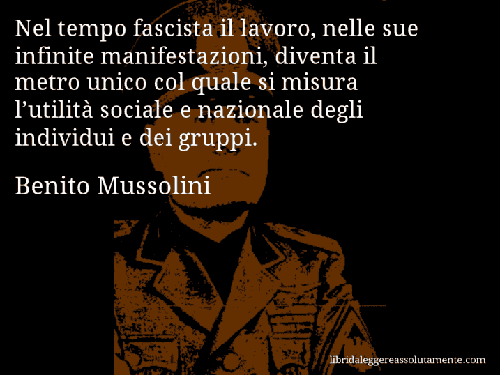 Aforisma di Benito Mussolini : Nel tempo fascista il lavoro, nelle sue infinite manifestazioni, diventa il metro unico col quale si misura l’utilità sociale e nazionale degli individui e dei gruppi.