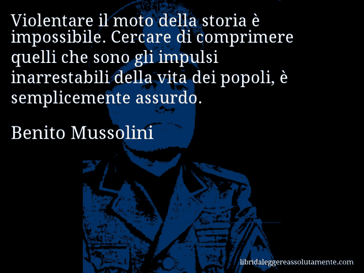 Aforisma di Benito Mussolini : Violentare il moto della storia è impossibile. Cercare di comprimere quelli che sono gli impulsi inarrestabili della vita dei popoli, è semplicemente assurdo.
