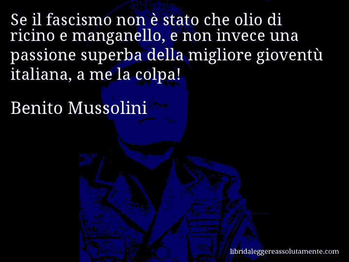 Aforisma di Benito Mussolini : Se il fascismo non è stato che olio di ricino e manganello, e non invece una passione superba della migliore gioventù italiana, a me la colpa!