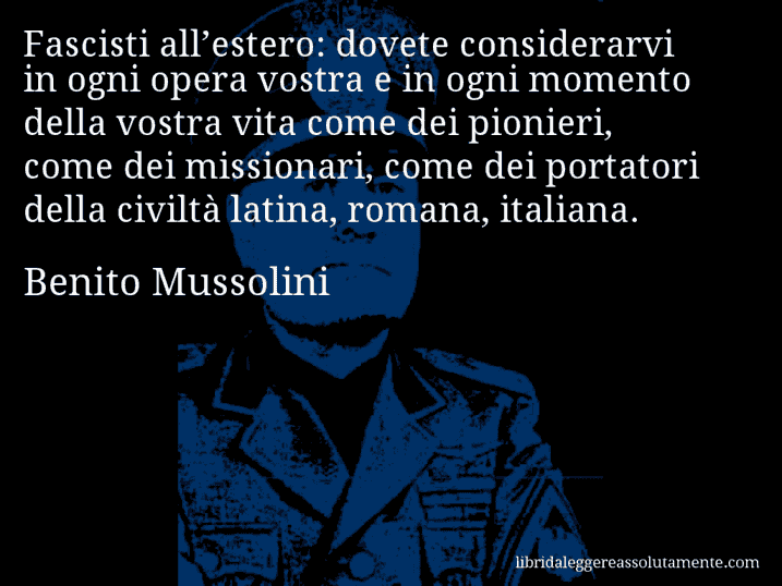 Aforisma di Benito Mussolini : Fascisti all’estero: dovete considerarvi in ogni opera vostra e in ogni momento della vostra vita come dei pionieri, come dei missionari, come dei portatori della civiltà latina, romana, italiana.
