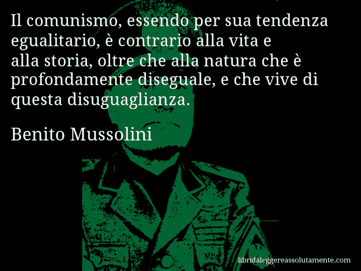 Aforisma di Benito Mussolini : Il comunismo, essendo per sua tendenza egualitario, è contrario alla vita e alla storia, oltre che alla natura che è profondamente diseguale, e che vive di questa disuguaglianza.