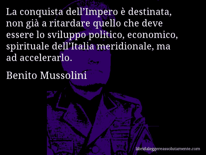 Aforisma di Benito Mussolini : La conquista dell’Impero è destinata, non già a ritardare quello che deve essere lo sviluppo politico, economico, spirituale dell’Italia meridionale, ma ad accelerarlo.