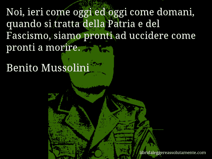 Aforisma di Benito Mussolini : Noi, ieri come oggi ed oggi come domani, quando si tratta della Patria e del Fascismo, siamo pronti ad uccidere come pronti a morire.