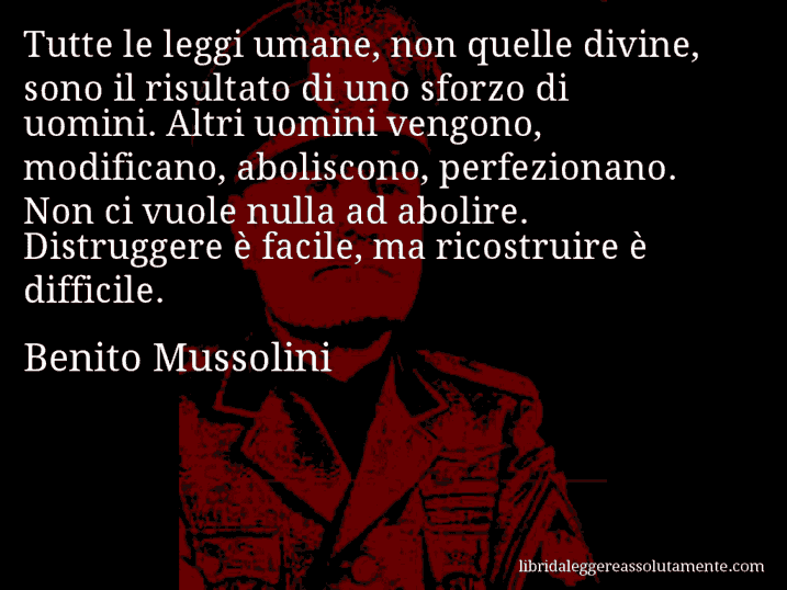 Aforisma di Benito Mussolini : Tutte le leggi umane, non quelle divine, sono il risultato di uno sforzo di uomini. Altri uomini vengono, modificano, aboliscono, perfezionano. Non ci vuole nulla ad abolire. Distruggere è facile, ma ricostruire è difficile.