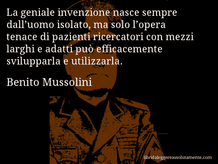 Aforisma di Benito Mussolini : La geniale invenzione nasce sempre dall’uomo isolato, ma solo l’opera tenace di pazienti ricercatori con mezzi larghi e adatti può efficacemente svilupparla e utilizzarla.