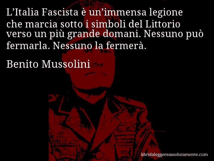 Aforisma di Benito Mussolini : L’Italia Fascista è un’immensa legione che marcia sotto i simboli del Littorio verso un più grande domani. Nessuno può fermarla. Nessuno la fermerà.
