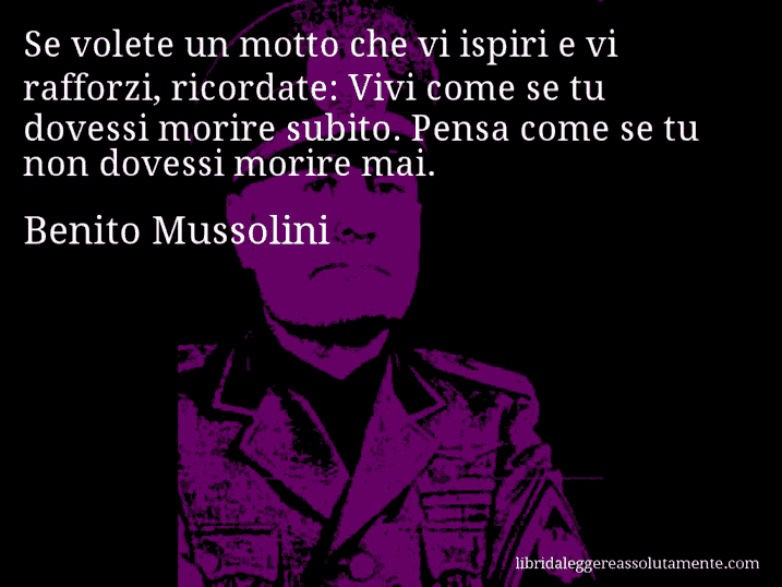 Aforisma di Benito Mussolini : Se volete un motto che vi ispiri e vi rafforzi, ricordate: Vivi come se tu dovessi morire subito. Pensa come se tu non dovessi morire mai.