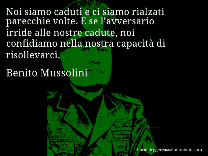 Aforisma di Benito Mussolini : Noi siamo caduti e ci siamo rialzati parecchie volte. E se l’avversario irride alle nostre cadute, noi confidiamo nella nostra capacità di risollevarci.