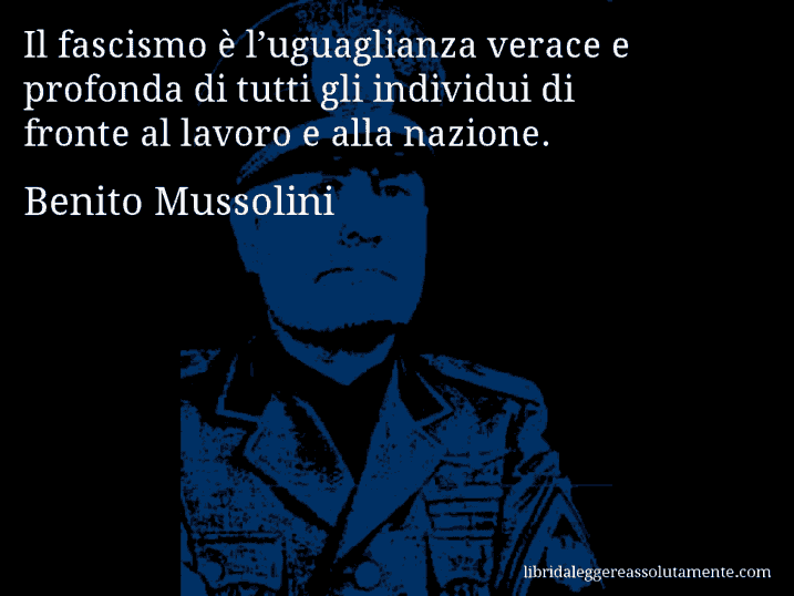 Aforisma di Benito Mussolini : Il fascismo è l’uguaglianza verace e profonda di tutti gli individui di fronte al lavoro e alla nazione.