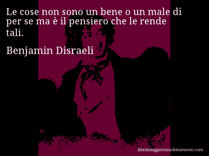Aforisma di Benjamin Disraeli : Le cose non sono un bene o un male di per se ma è il pensiero che le rende tali.