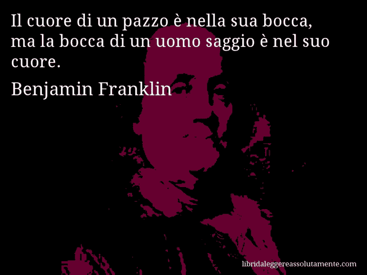 Aforisma di Benjamin Franklin : Il cuore di un pazzo è nella sua bocca, ma la bocca di un uomo saggio è nel suo cuore.