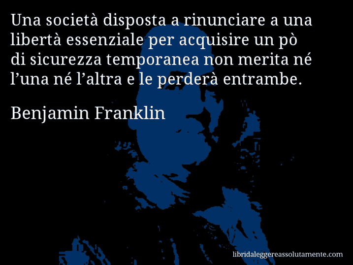 Aforisma di Benjamin Franklin : Una società disposta a rinunciare a una libertà essenziale per acquisire un pò di sicurezza temporanea non merita né l’una né l’altra e le perderà entrambe.