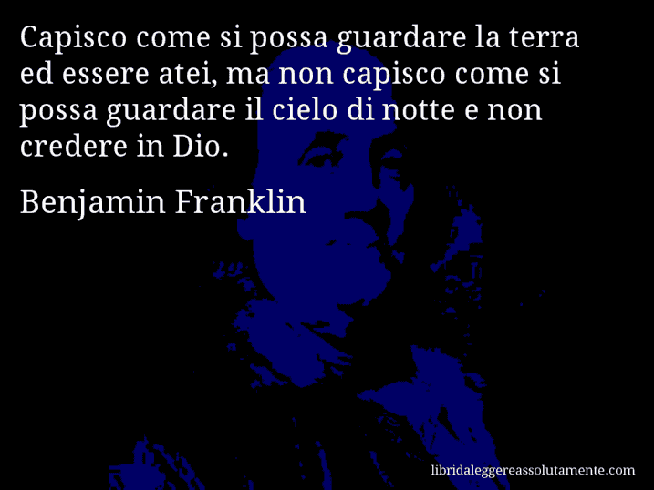 Aforisma di Benjamin Franklin : Capisco come si possa guardare la terra ed essere atei, ma non capisco come si possa guardare il cielo di notte e non credere in Dio.