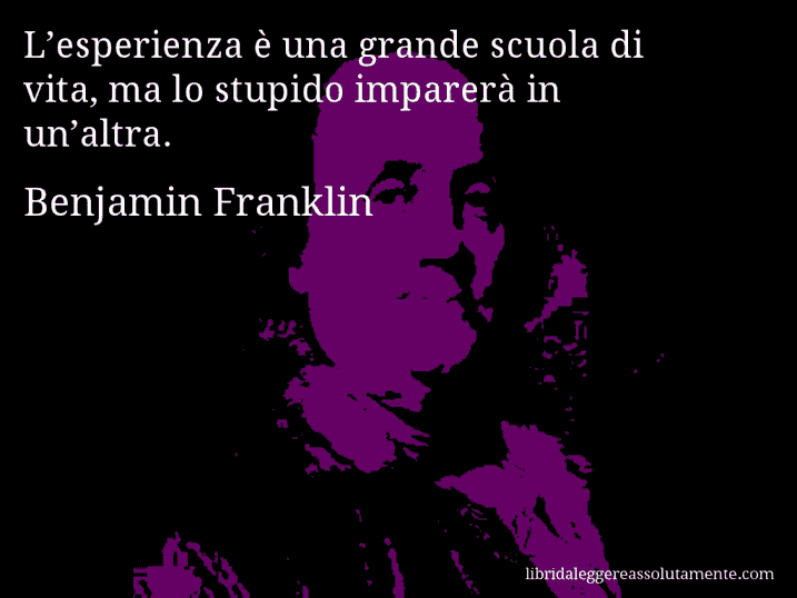 Aforisma di Benjamin Franklin : L’esperienza è una grande scuola di vita, ma lo stupido imparerà in un’altra.