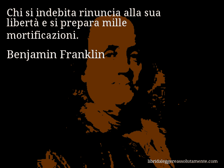 Aforisma di Benjamin Franklin : Chi si indebita rinuncia alla sua libertà e si prepara mille mortificazioni.