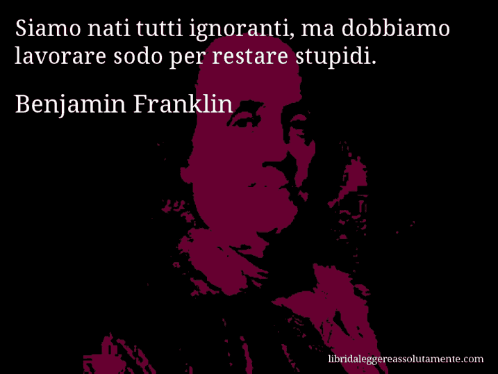 Aforisma di Benjamin Franklin : Siamo nati tutti ignoranti, ma dobbiamo lavorare sodo per restare stupidi.