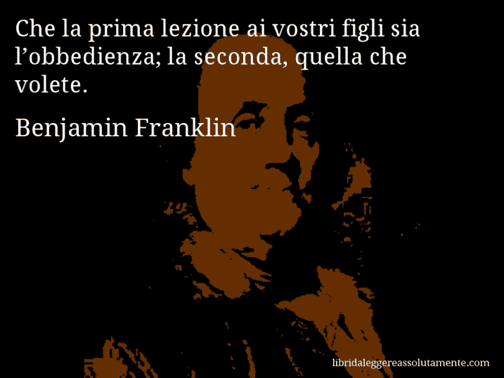 Aforisma di Benjamin Franklin : Che la prima lezione ai vostri figli sia l’obbedienza; la seconda, quella che volete.