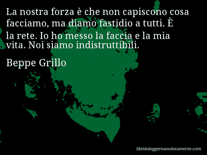 Aforisma di Beppe Grillo : La nostra forza è che non capiscono cosa facciamo, ma diamo fastidio a tutti. È la rete. Io ho messo la faccia e la mia vita. Noi siamo indistruttibili.