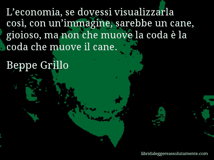 Aforisma di Beppe Grillo : L’economia, se dovessi visualizzarla così, con un’immagine, sarebbe un cane, gioioso, ma non che muove la coda è la coda che muove il cane.