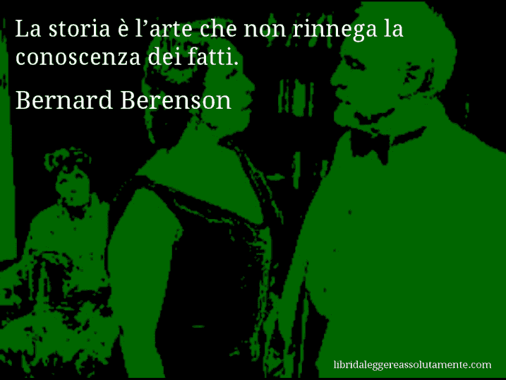Aforisma di Bernard Berenson : La storia è l’arte che non rinnega la conoscenza dei fatti.