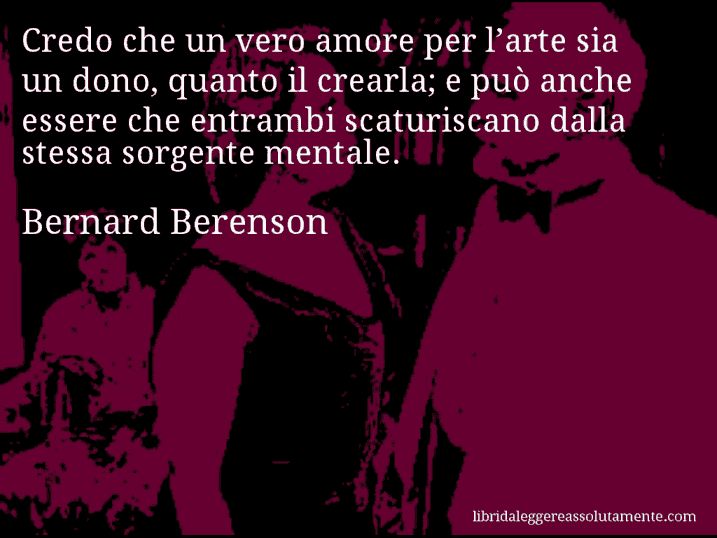 Aforisma di Bernard Berenson : Credo che un vero amore per l’arte sia un dono, quanto il crearla; e può anche essere che entrambi scaturiscano dalla stessa sorgente mentale.