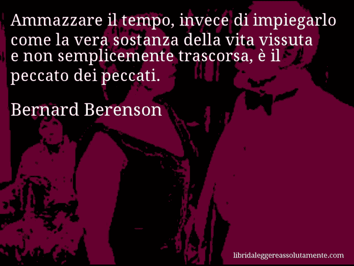 Aforisma di Bernard Berenson : Ammazzare il tempo, invece di impiegarlo come la vera sostanza della vita vissuta e non semplicemente trascorsa, è il peccato dei peccati.