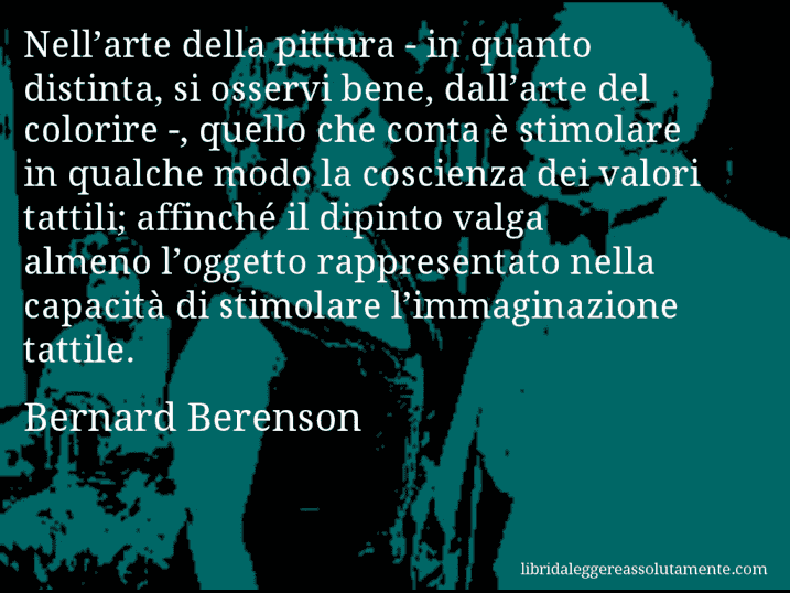 Aforisma di Bernard Berenson : Nell’arte della pittura - in quanto distinta, si osservi bene, dall’arte del colorire -, quello che conta è stimolare in qualche modo la coscienza dei valori tattili; affinché il dipinto valga almeno l’oggetto rappresentato nella capacità di stimolare l’immaginazione tattile.