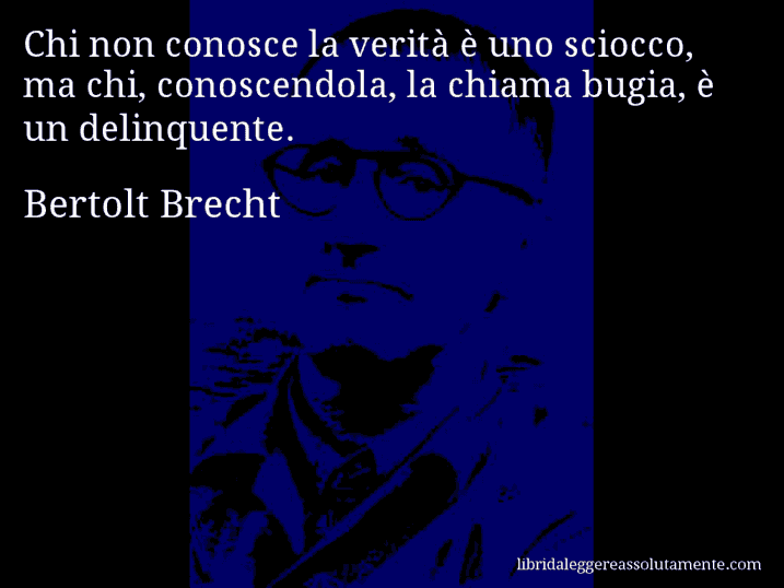 Aforisma di Bertolt Brecht : Chi non conosce la verità è uno sciocco, ma chi, conoscendola, la chiama bugia, è un delinquente.