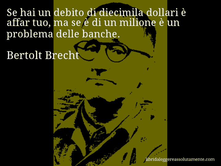 Aforisma di Bertolt Brecht : Se hai un debito di diecimila dollari è affar tuo, ma se è di un milione è un problema delle banche.