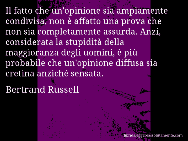 Aforisma di Bertrand Russell : Il fatto che un'opinione sia ampiamente condivisa, non è affatto una prova che non sia completamente assurda. Anzi, considerata la stupidità della maggioranza degli uomini, è più probabile che un'opinione diffusa sia cretina anziché sensata.