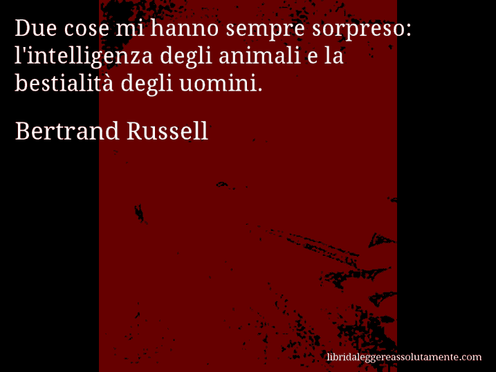 Aforisma di Bertrand Russell : Due cose mi hanno sempre sorpreso: l'intelligenza degli animali e la bestialità degli uomini. Aforisma di Bertrand Russell : Due cose mi hanno sempre sorpreso: l'intelligenza degli animali e la bestialità degli uomini.
