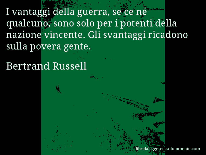 Aforisma di Bertrand Russell : I vantaggi della guerra, se ce né qualcuno, sono solo per i potenti della nazione vincente. Gli svantaggi ricadono sulla povera gente.