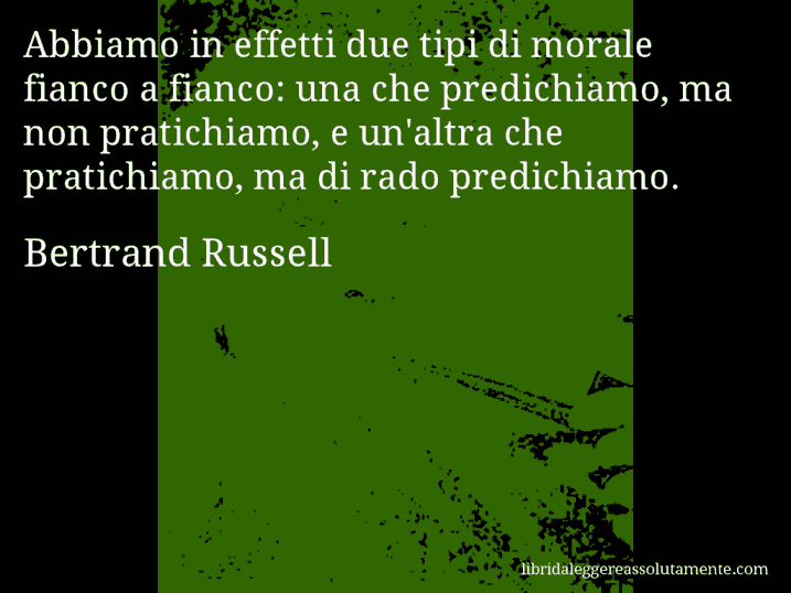 Aforisma di Bertrand Russell : Abbiamo in effetti due tipi di morale fianco a fianco: una che predichiamo, ma non pratichiamo, e un'altra che pratichiamo, ma di rado predichiamo.