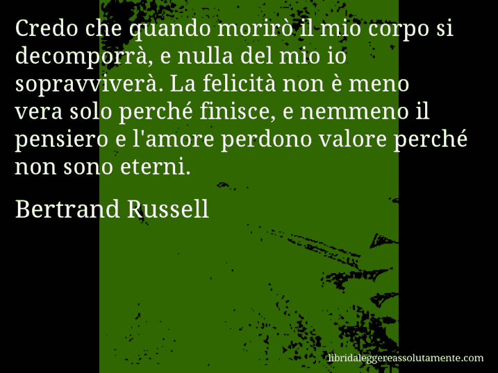 Aforisma di Bertrand Russell : Credo che quando morirò il mio corpo si decomporrà, e nulla del mio io sopravviverà. La felicità non è meno vera solo perché finisce, e nemmeno il pensiero e l'amore perdono valore perché non sono eterni.