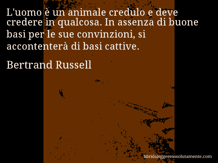Aforisma di Bertrand Russell : L'uomo è un animale credulo e deve credere in qualcosa. In assenza di buone basi per le sue convinzioni, si accontenterà di basi cattive.