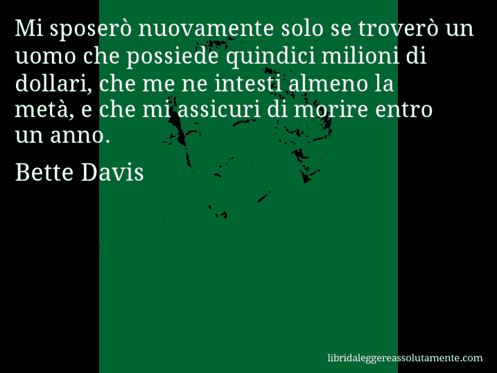 Aforisma di Bette Davis : Mi sposerò nuovamente solo se troverò un uomo che possiede quindici milioni di dollari, che me ne intesti almeno la metà, e che mi assicuri di morire entro un anno.