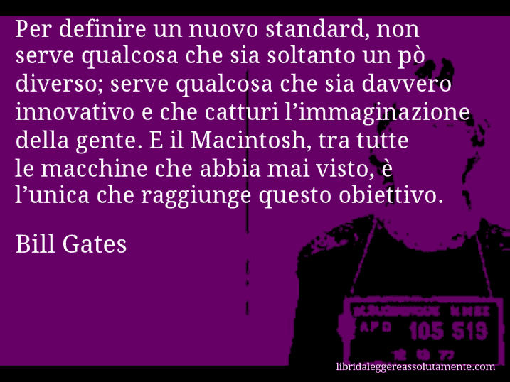 Aforisma di Bill Gates : Per definire un nuovo standard, non serve qualcosa che sia soltanto un pò diverso; serve qualcosa che sia davvero innovativo e che catturi l’immaginazione della gente. E il Macintosh, tra tutte le macchine che abbia mai visto, è l’unica che raggiunge questo obiettivo.