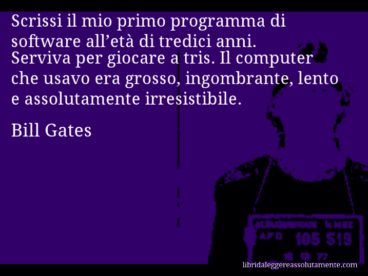 Aforisma di Bill Gates : Scrissi il mio primo programma di software all’età di tredici anni. Serviva per giocare a tris. Il computer che usavo era grosso, ingombrante, lento e assolutamente irresistibile.