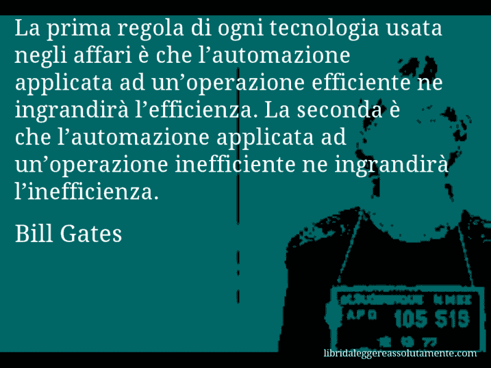 Aforisma di Bill Gates : La prima regola di ogni tecnologia usata negli affari è che l’automazione applicata ad un’operazione efficiente ne ingrandirà l’efficienza. La seconda è che l’automazione applicata ad un’operazione inefficiente ne ingrandirà l’inefficienza.