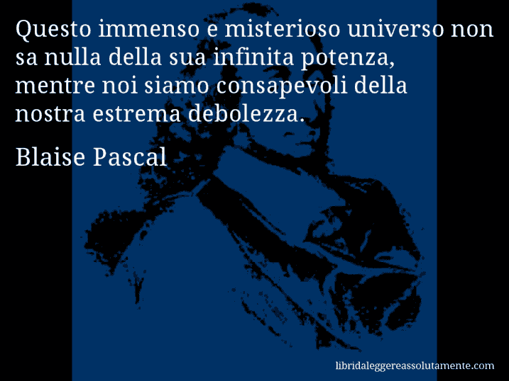Aforisma di Blaise Pascal : Questo immenso e misterioso universo non sa nulla della sua infinita potenza, mentre noi siamo consapevoli della nostra estrema debolezza.
