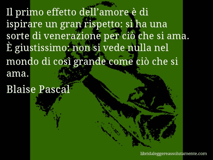 Aforisma di Blaise Pascal : Il primo effetto dell’amore è di ispirare un gran rispetto: si ha una sorte di venerazione per ciò che si ama. È giustissimo: non si vede nulla nel mondo di così grande come ciò che si ama.
