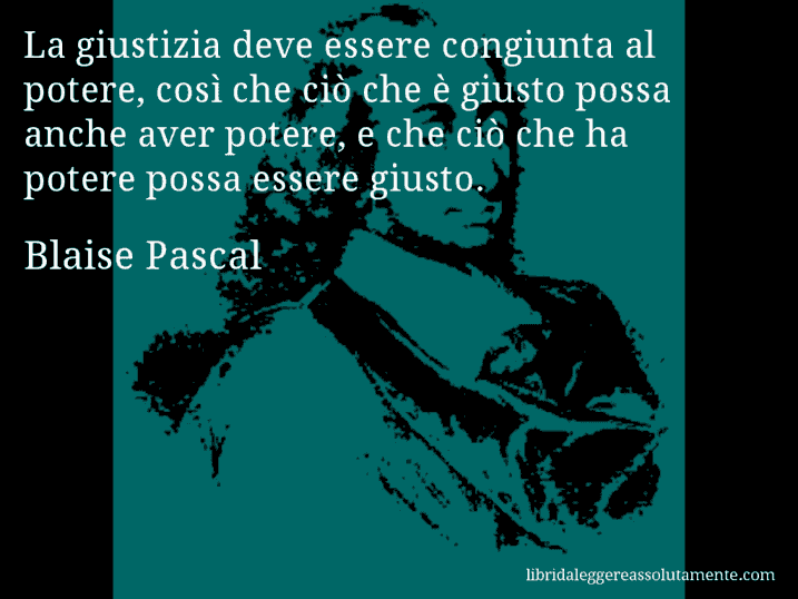 Aforisma di Blaise Pascal : La giustizia deve essere congiunta al potere, così che ciò che è giusto possa anche aver potere, e che ciò che ha potere possa essere giusto.