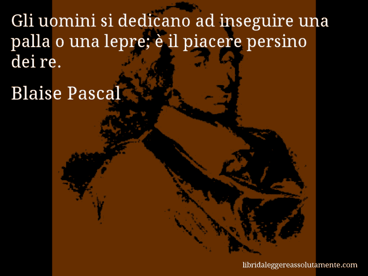 Aforisma di Blaise Pascal : Gli uomini si dedicano ad inseguire una palla o una lepre; è il piacere persino dei re.