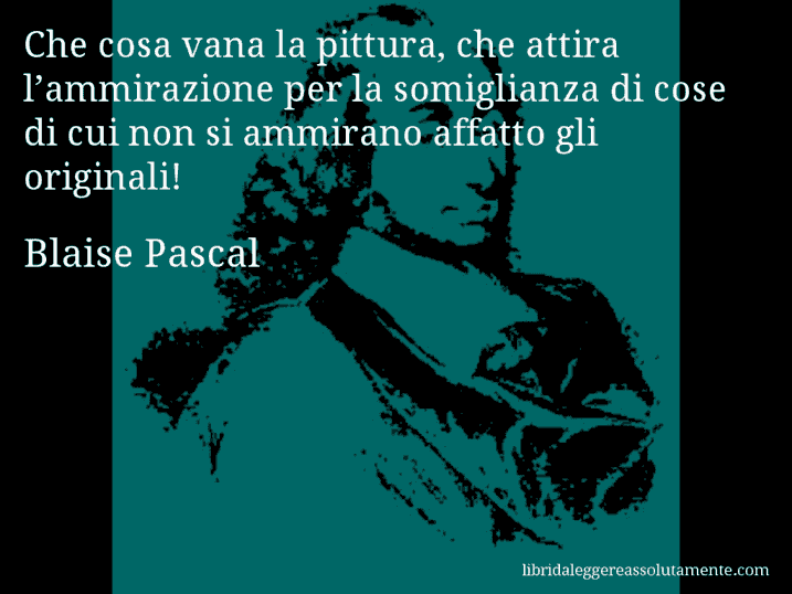 Aforisma di Blaise Pascal : Che cosa vana la pittura, che attira l’ammirazione per la somiglianza di cose di cui non si ammirano affatto gli originali!