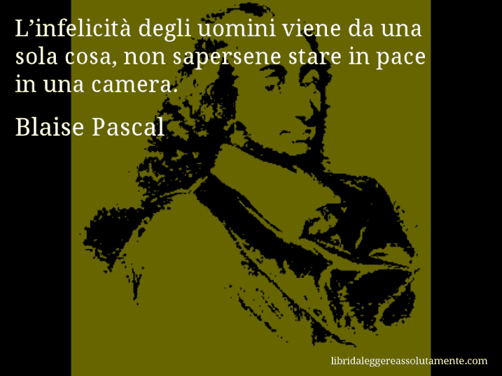 Aforisma di Blaise Pascal : L’infelicità degli uomini viene da una sola cosa, non sapersene stare in pace in una camera. Aforisma di Blaise Pascal : L’infelicità degli uomini viene da una sola cosa, non sapersene stare in pace in una camera.