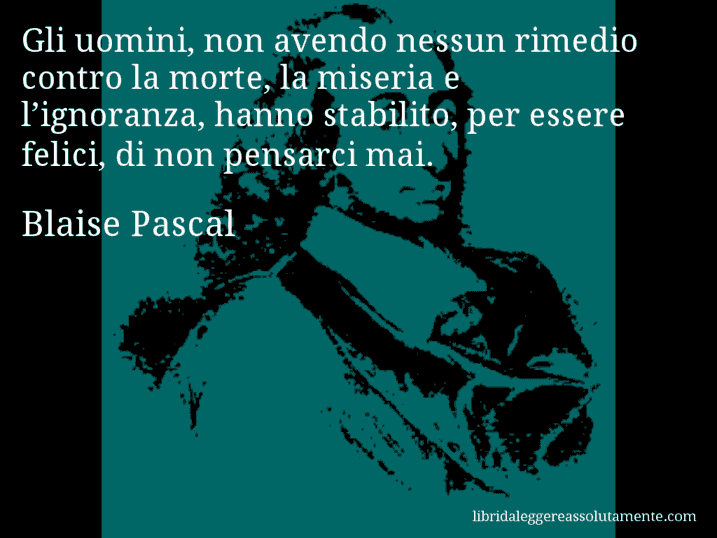 Aforisma di Blaise Pascal : Gli uomini, non avendo nessun rimedio contro la morte, la miseria e l’ignoranza, hanno stabilito, per essere felici, di non pensarci mai.