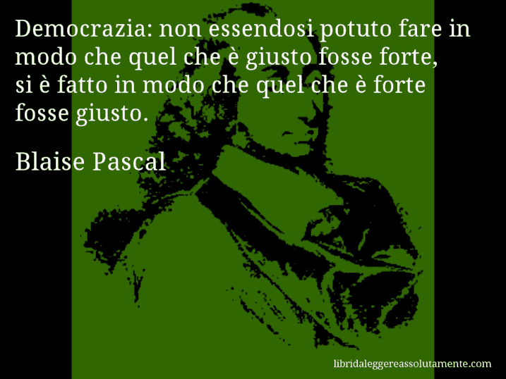 Aforisma di Blaise Pascal : Democrazia: non essendosi potuto fare in modo che quel che è giusto fosse forte, si è fatto in modo che quel che è forte fosse giusto.