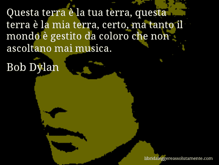 Aforisma di Bob Dylan : Questa terra è la tua terra, questa terra è la mia terra, certo, ma tanto il mondo è gestito da coloro che non ascoltano mai musica.