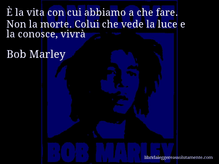 Aforisma di Bob Marley : È la vita con cui abbiamo a che fare. Non la morte. Colui che vede la luce e la conosce, vivrà