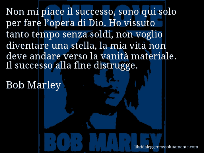 Aforisma di Bob Marley : Non mi piace il successo, sono qui solo per fare l’opera di Dio. Ho vissuto tanto tempo senza soldi, non voglio diventare una stella, la mia vita non deve andare verso la vanità materiale. Il successo alla fine distrugge.